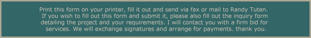 Print this form on your printer, fill it out and send via fax or mail to Randy Tuten. If you wish to fill out this form and submit it, please also fill out the inquiry formdetailing the project and your requirements. I will contact you with a firm bid forservices. We will exchange signatures and arrange for payments. thank you.